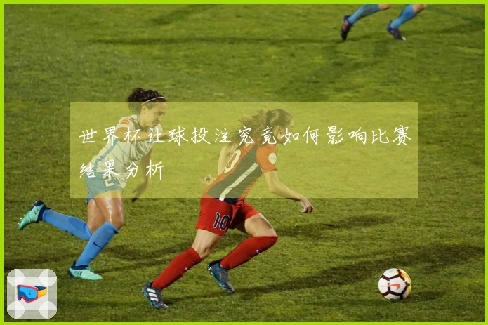 世界杯让球投注究竟如何影响比赛结果分析